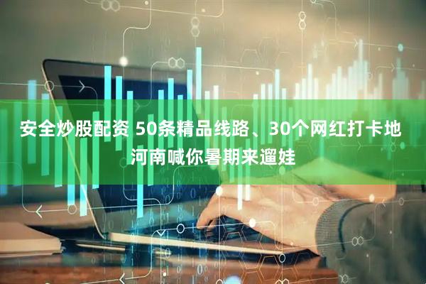 安全炒股配资 50条精品线路、30个网红打卡地 河南喊你暑期来遛娃