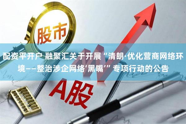 配资平开户 融聚汇关于开展“清朗·优化营商网络环境——整治涉企网络‘黑嘴’”专项行动的公告