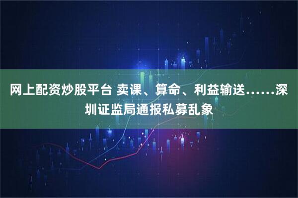 网上配资炒股平台 卖课、算命、利益输送……深圳证监局通报私募乱象