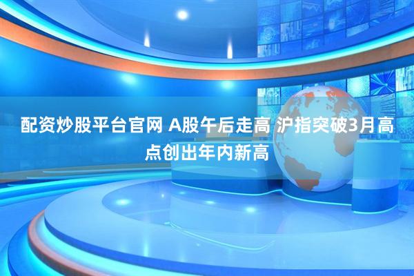 配资炒股平台官网 A股午后走高 沪指突破3月高点创出年内新高