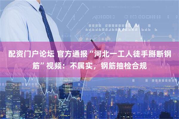 配资门户论坛 官方通报“河北一工人徒手掰断钢筋”视频：不属实，钢筋抽检合规