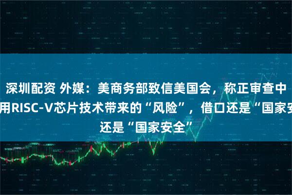 深圳配资 外媒：美商务部致信美国会，称正审查中国使用RISC-V芯片技术带来的“风险”，借口还是“国家安全”