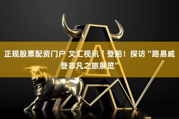 正规股票配资门户 文汇视讯｜登船！探访“路易威登非凡之旅展览”