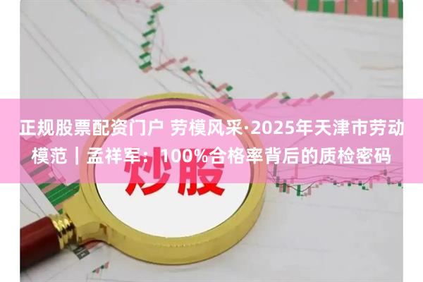 正规股票配资门户 劳模风采·2025年天津市劳动模范｜孟祥军：100%合格率背后的质检密码