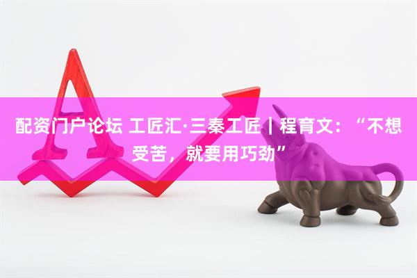 配资门户论坛 工匠汇·三秦工匠｜程育文：“不想受苦，就要用巧劲”