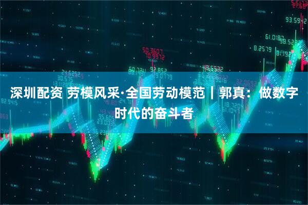 深圳配资 劳模风采·全国劳动模范｜郭真：做数字时代的奋斗者