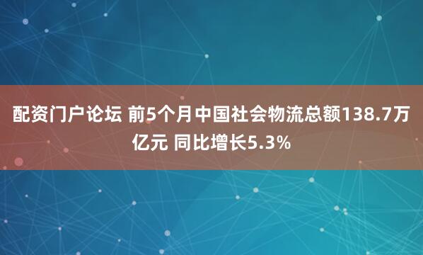 配资门户论坛 前5个月中国社会物流总额138.7万亿元 同比增长5.3%