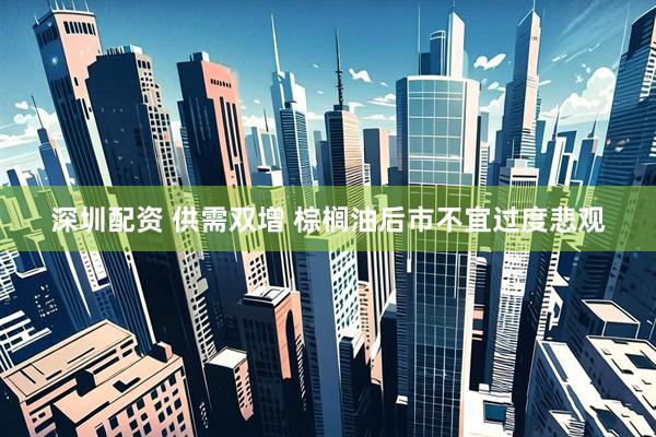 深圳配资 供需双增 棕榈油后市不宜过度悲观
