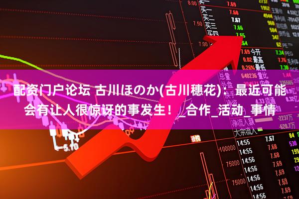 配资门户论坛 古川ほのか(古川穗花)：最近可能会有让人很惊讶的事发生！_合作_活动_事情