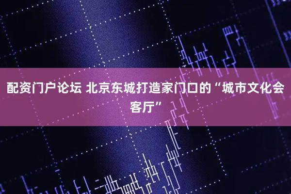 配资门户论坛 北京东城打造家门口的“城市文化会客厅”