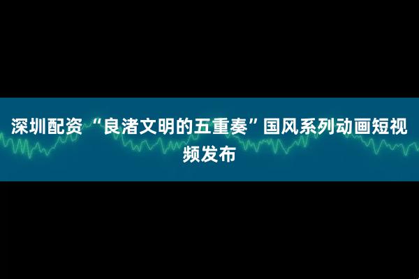 深圳配资 “良渚文明的五重奏”国风系列动画短视频发布