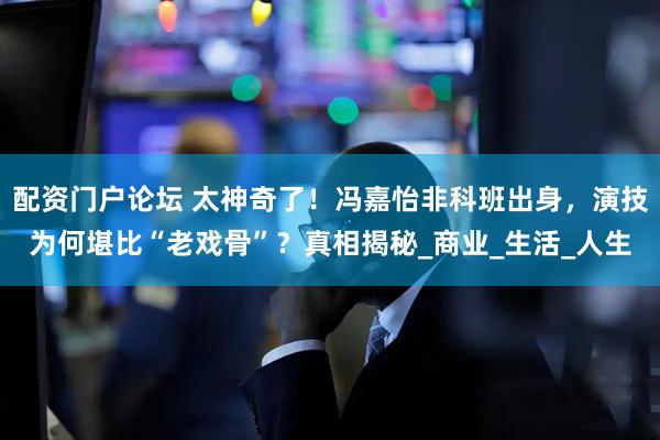配资门户论坛 太神奇了！冯嘉怡非科班出身，演技为何堪比“老戏骨”？真相揭秘_商业_生活_人生