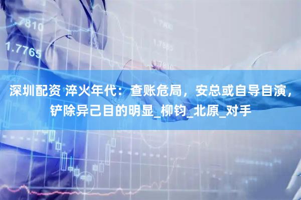 深圳配资 淬火年代：查账危局，安总或自导自演，铲除异己目的明显_柳钧_北原_对手