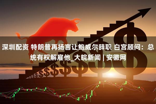 深圳配资 特朗普再扬言让鲍威尔辞职 白宫顾问：总统有权解雇他_大皖新闻 | 安徽网