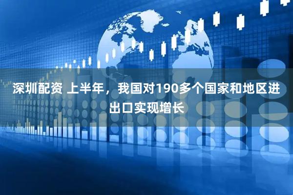 深圳配资 上半年，我国对190多个国家和地区进出口实现增长