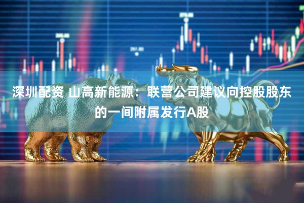 深圳配资 山高新能源：联营公司建议向控股股东的一间附属发行A股