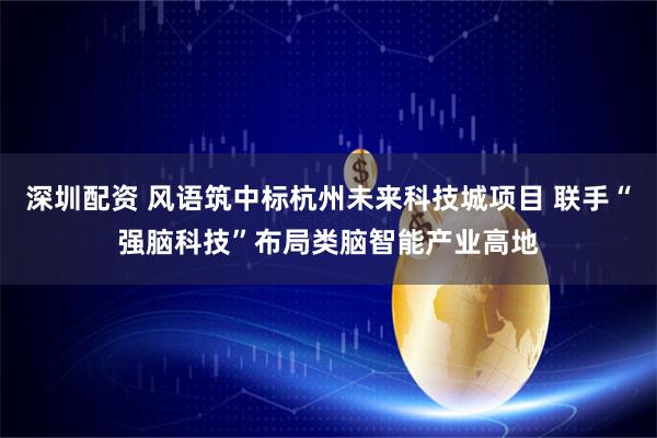 深圳配资 风语筑中标杭州未来科技城项目 联手“强脑科技”布局类脑智能产业高地