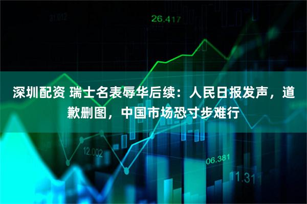 深圳配资 瑞士名表辱华后续：人民日报发声，道歉删图，中国市场恐寸步难行