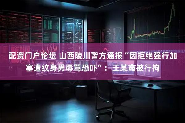 配资门户论坛 山西陵川警方通报“因拒绝强行加塞遭纹身男辱骂恐吓”：王某鑫被行拘