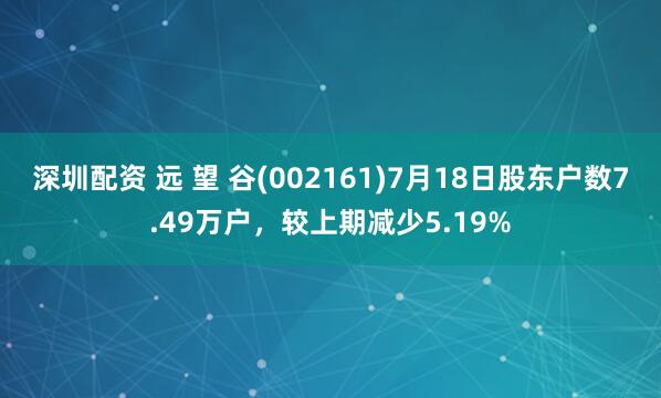 深圳配资 远 望 谷(002161)7月18日股东户数7.49万户，较上期减少5.19%