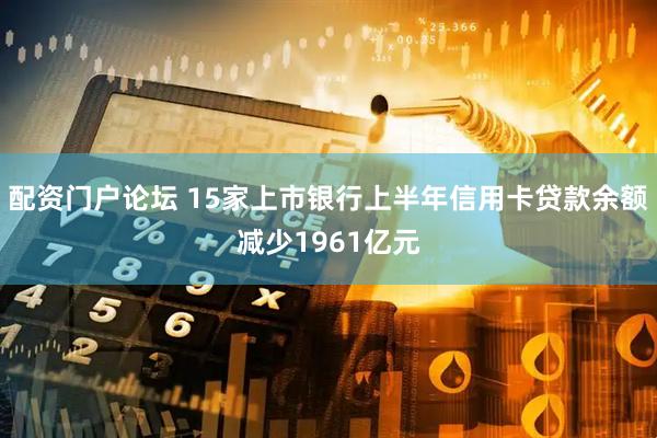 配资门户论坛 15家上市银行上半年信用卡贷款余额减少1961亿元