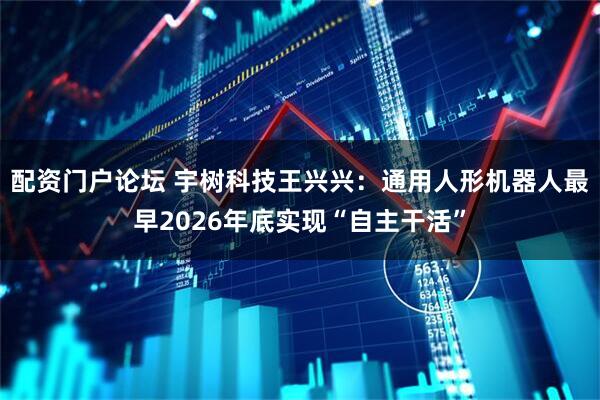 配资门户论坛 宇树科技王兴兴：通用人形机器人最早2026年底实现“自主干活”