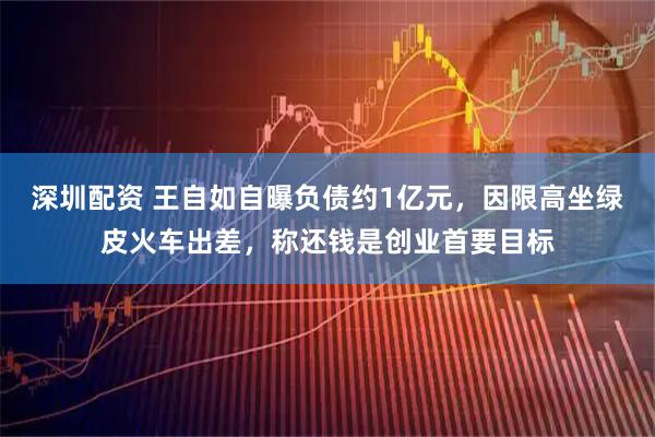 深圳配资 王自如自曝负债约1亿元，因限高坐绿皮火车出差，称还钱是创业首要目标