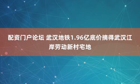 配资门户论坛 武汉地铁1.96亿底价摘得武汉江岸劳动新村宅地