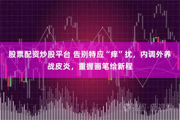 股票配资炒股平台 告别特应“痒”扰，内调外养战皮炎，重握画笔绘新程